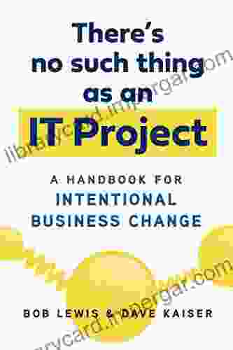 There S No Such Thing As An IT Project: A Handbook For Intentional Business Change