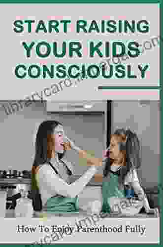 Start Raising Your Kids Consciously: How To Enjoy Parenthood Fully